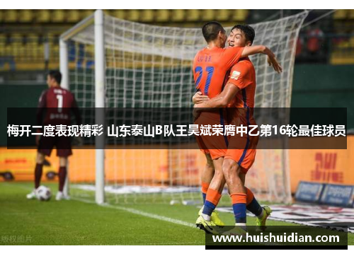 梅开二度表现精彩 山东泰山B队王昊斌荣膺中乙第16轮最佳球员 梅开二度表现精彩 山东泰山B队王昊斌荣膺中乙第16轮最佳球员