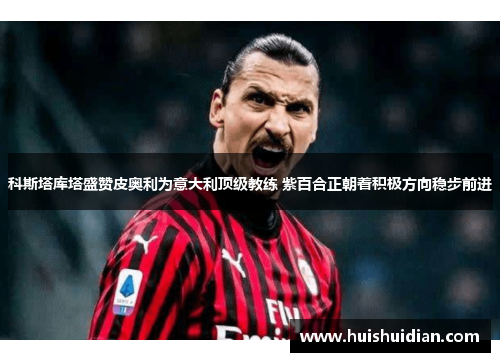 科斯塔库塔盛赞皮奥利为意大利顶级教练 紫百合正朝着积极方向稳步前进 科斯塔库塔盛赞皮奥利为意大利顶级教练 紫百合正朝着积极方向稳步前进